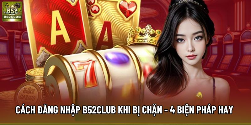 Cách Đăng Nhập B52Club Khi Bị Chặn - 4 Biện Pháp Hay